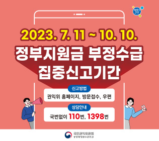 2023.7.11 ~ 10.10.
정부지원금 부정수급 집중신고기간
신고방법 : 권익위 홈페이지, 방문접수, 우편
상담안내 : 국번없이 110번, 1398번
