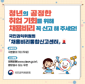 청년의 공정한 취업 기회를 채용비리 꼭 신고해주세요!
국민권익위원회 채용비리통합신고센터

o 상담전화 : 국번없이 110번(무료)
o 신고방법 : 청렴포털(www.clean.go.kr), 방문접수 또는 우편